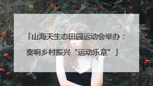 山海天生态田园运动会举办：奏响乡村振兴“运动乐章”