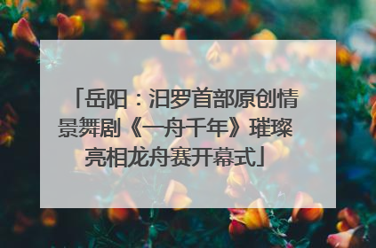 岳阳：汨罗首部原创情景舞剧《一舟千年》璀璨亮相龙舟赛开幕式
