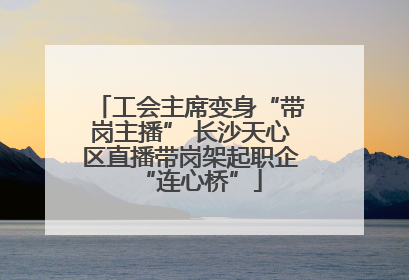 工会主席变身“带岗主播” 长沙天心区直播带岗架起职企“连心桥”