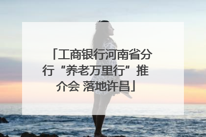工商银行河南省分行“养老万里行”推介会 落地许昌