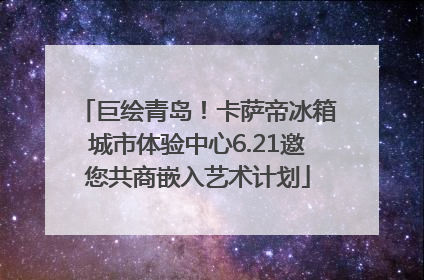 巨绘青岛！卡萨帝冰箱城市体验中心6.21邀您共商嵌入艺术计划