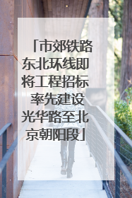 市郊铁路东北环线即将工程招标 率先建设光华路至北京朝阳段
