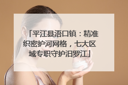 平江县浯口镇：精准织密护河网格，七大区域专职守护汨罗江