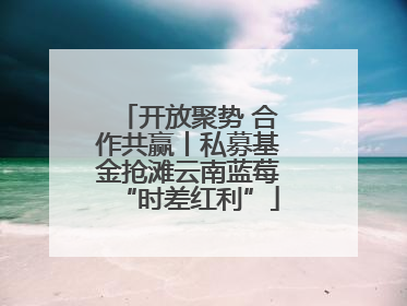 开放聚势 合作共赢丨私募基金抢滩云南蓝莓“时差红利”