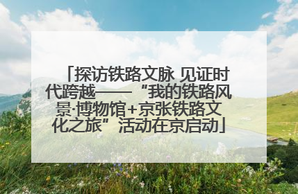 探访铁路文脉 见证时代跨越——“我的铁路风景·博物馆+京张铁路文化之旅”活动在京启动