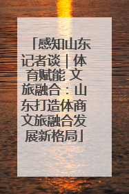 感知山东记者谈｜体育赋能 文旅融合：山东打造体商文旅融合发展新格局