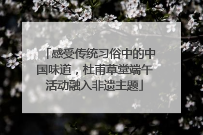 感受传统习俗中的中国味道，杜甫草堂端午活动融入非遗主题