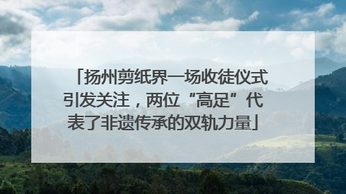 扬州剪纸界一场收徒仪式引发关注，两位“高足”代表了非遗传承的双轨力量