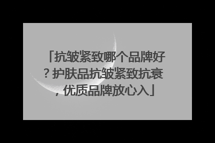 抗皱紧致哪个品牌好？护肤品抗皱紧致抗衰，优质品牌放心入