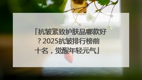 抗皱紧致护肤品哪款好？2025抗皱排行榜前十名，觉醒年轻元气