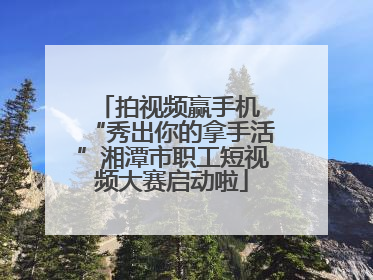 拍视频赢手机 “秀出你的拿手活”湘潭市职工短视频大赛启动啦