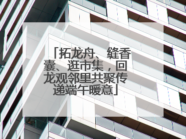 拓龙舟、缝香囊、逛市集，回龙观邻里共聚传递端午暖意