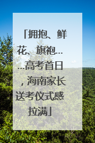拥抱、鲜花、旗袍……高考首日，海南家长送考仪式感拉满