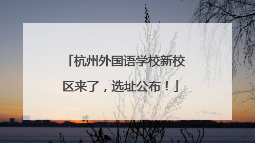杭州外国语学校新校区来了，选址公布！