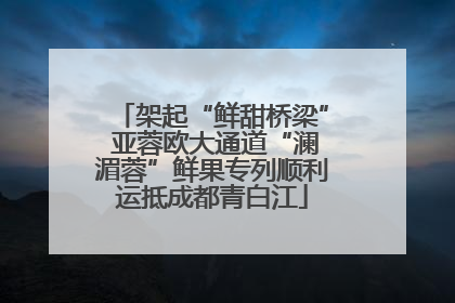 架起“鲜甜桥梁” 亚蓉欧大通道“澜湄蓉”鲜果专列顺利运抵成都青白江