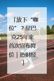 放下“咖位”？星巴克25年来首次宣布降价｜热财经