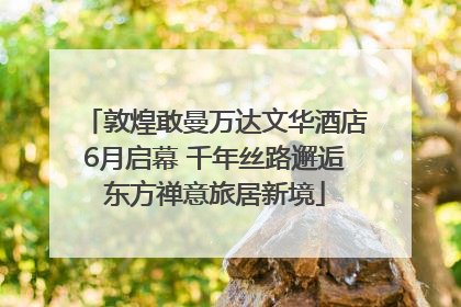 敦煌敢曼万达文华酒店6月启幕 千年丝路邂逅东方禅意旅居新境
