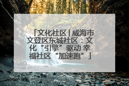 文化社区│威海市文登区东城社区：文化“引擎”驱动 幸福社区“加速跑”