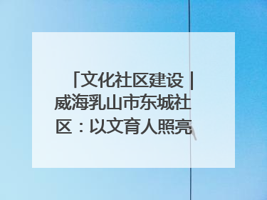 文化社区建设｜威海乳山市东城社区：以文育人照亮成长灯塔