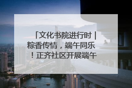 文化书院进行时｜粽香传情，端午同乐！正齐社区开展端午包粽子大赛