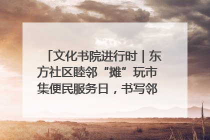 文化书院进行时｜东方社区睦邻“摊”玩市集便民服务日，书写邻里共生新篇章