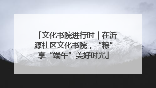 文化书院进行时｜在沂源社区文化书院，“粽”享“端午”美好时光