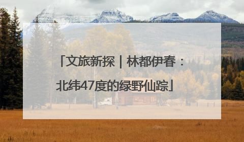 文旅新探｜林都伊春：北纬47度的绿野仙踪
