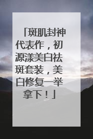 斑肌封神代表作，初源漾美白祛斑套装，美白修复一举拿下！