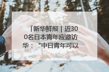 新华鲜报｜近300名日本青年应邀访华：“中日青年可以创造更好的未来”