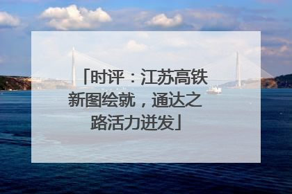 时评：江苏高铁新图绘就，通达之路活力迸发