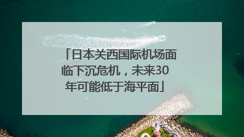 日本关西国际机场面临下沉危机，未来30年可能低于海平面