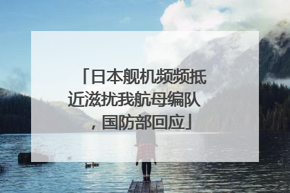 日本舰机频频抵近滋扰我航母编队，国防部回应