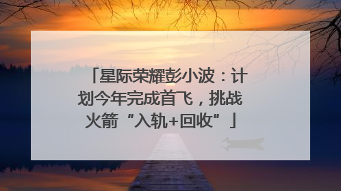 星际荣耀彭小波：计划今年完成首飞，挑战火箭“入轨+回收”