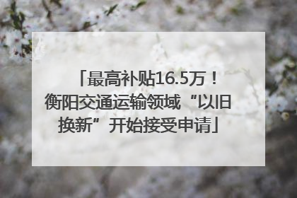 最高补贴16.5万！衡阳交通运输领域“以旧换新”开始接受申请