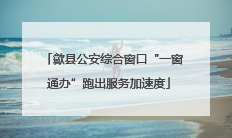 歙县公安综合窗口“一窗通办”跑出服务加速度