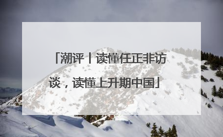 潮评丨读懂任正非访谈，读懂上升期中国