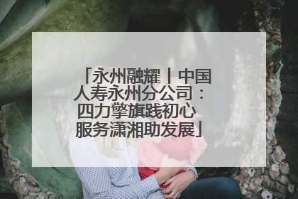 永州融耀丨中国人寿永州分公司：四力擎旗践初心 服务潇湘助发展