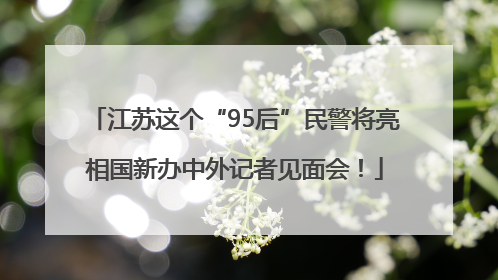 江苏这个“95后”民警将亮相国新办中外记者见面会！