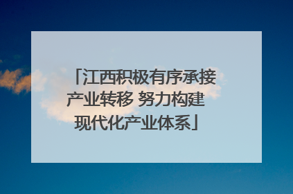 江西积极有序承接产业转移 努力构建现代化产业体系