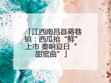 江西南昌县蒋巷镇：西瓜抢“鲜”上市 奏响夏日“甜蜜曲”