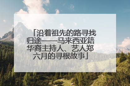 沿着祖先的路寻找归途——马来西亚籍华裔主持人、艺人郑六月的寻根故事