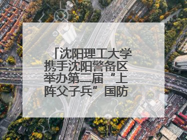 沈阳理工大学携手沈阳警备区举办第二届“上阵父子兵”国防教育亲子活动