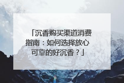 沉香购买渠道消费指南：如何选择放心可靠的好沉香？