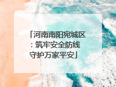 河南南阳宛城区：筑牢安全防线 守护万家平安