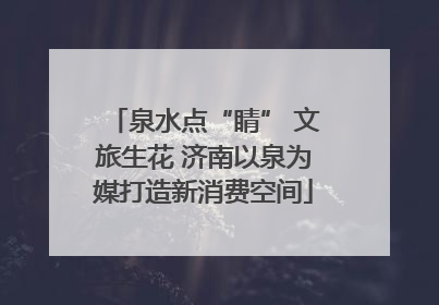 泉水点“睛” 文旅生花 济南以泉为媒打造新消费空间
