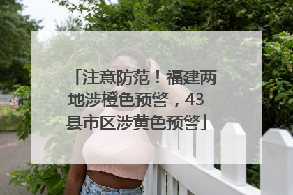 注意防范！福建两地涉橙色预警，43县市区涉黄色预警