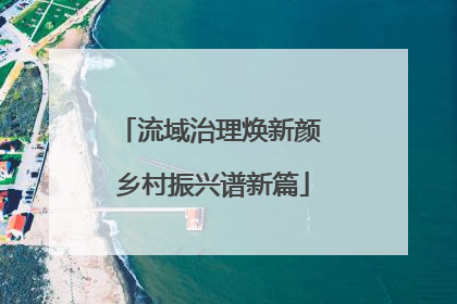 流域治理焕新颜 乡村振兴谱新篇