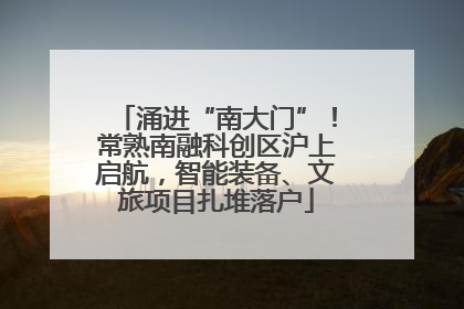 涌进“南大门”！常熟南融科创区沪上启航，智能装备、文旅项目扎堆落户