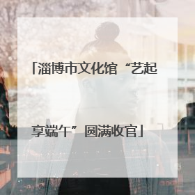 淄博市文化馆“艺起享端午”圆满收官