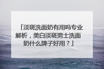 淡斑洗面奶有用吗专业解析，美白淡斑男士洗面奶什么牌子好用？